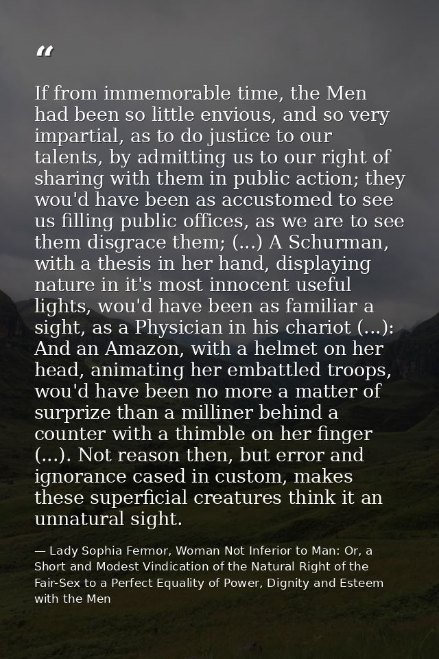 If from immemorable time, the Men had been so little envious, and so very impartial, as to do justice to our talents, by — Lady Sophia Fermor, Woman Not Inferior to Man: Or, a Short and Modest Vindication of the Natural Right of the Fair-Sex to a Perfect Equality of Power, Dignity and Esteem with the Men