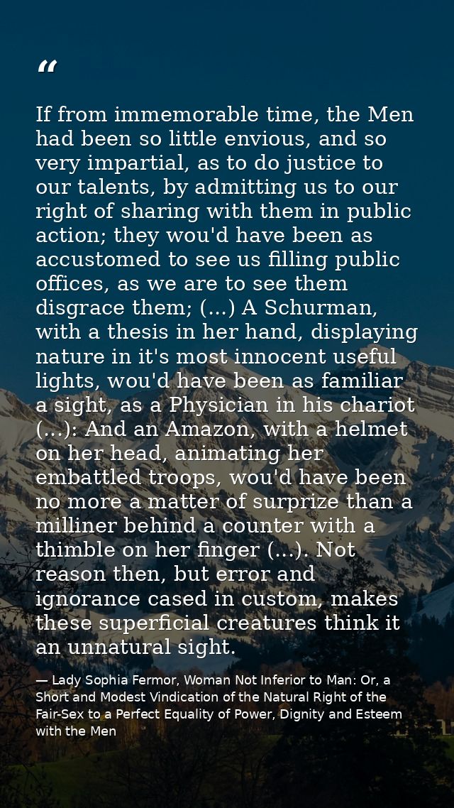 If from immemorable time, the Men had been so little envious, and so very impartial, as to do justice to our talents, by — Lady Sophia Fermor, Woman Not Inferior to Man: Or, a Short and Modest Vindication of the Natural Right of the Fair-Sex to a Perfect Equality of Power, Dignity and Esteem with the Men
