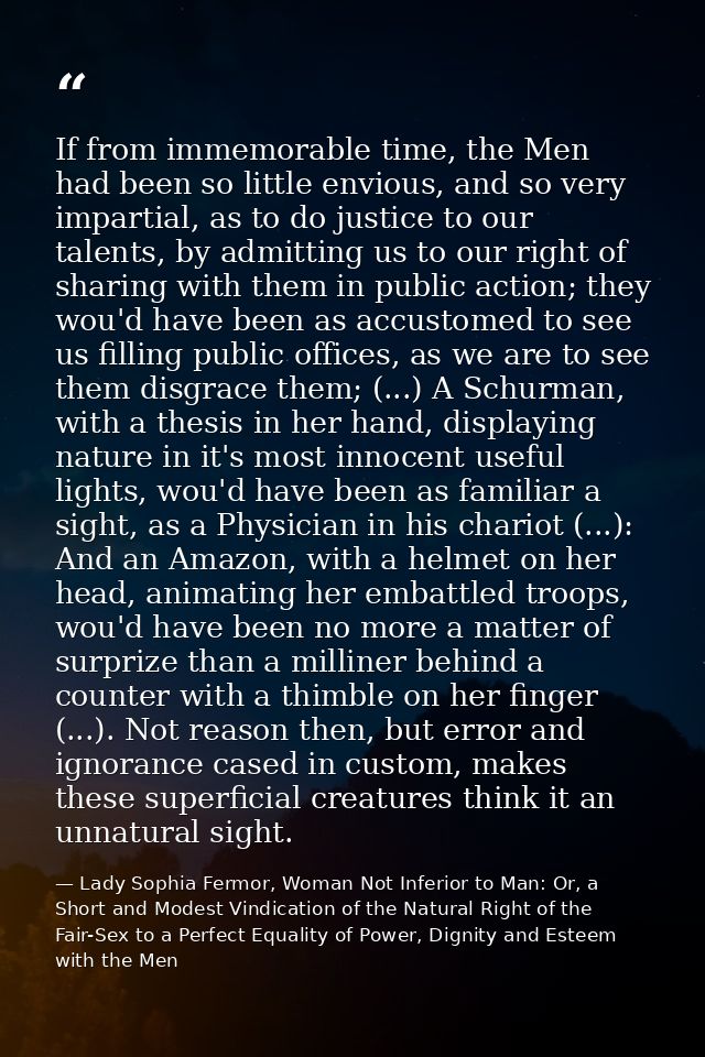 If from immemorable time, the Men had been so little envious, and so very impartial, as to do justice to our talents, by — Lady Sophia Fermor, Woman Not Inferior to Man: Or, a Short and Modest Vindication of the Natural Right of the Fair-Sex to a Perfect Equality of Power, Dignity and Esteem with the Men