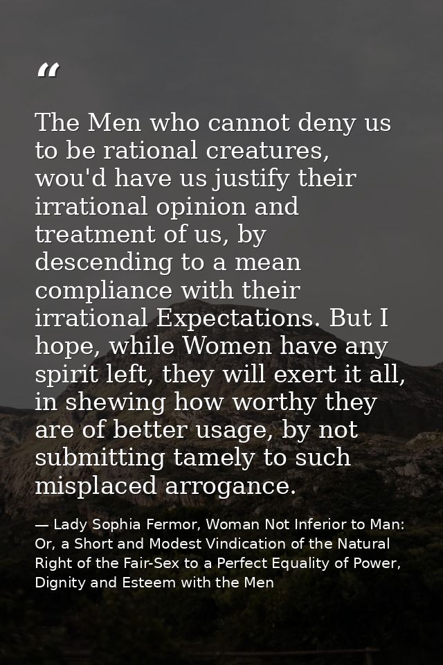 The Men who cannot deny us to be rational creatures, wou'd have us justify their irrational opinion and treatment of us, — Lady Sophia Fermor, Woman Not Inferior to Man: Or, a Short and Modest Vindication of the Natural Right of the Fair-Sex to a Perfect Equality of Power, Dignity and Esteem with the Men