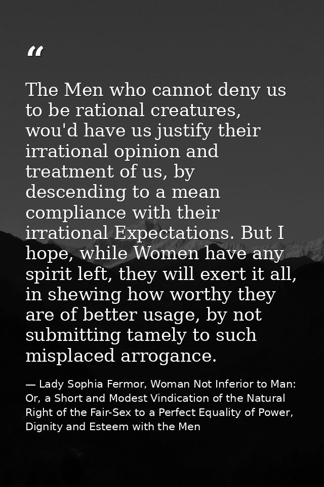 The Men who cannot deny us to be rational creatures, wou'd have us justify their irrational opinion and treatment of us, — Lady Sophia Fermor, Woman Not Inferior to Man: Or, a Short and Modest Vindication of the Natural Right of the Fair-Sex to a Perfect Equality of Power, Dignity and Esteem with the Men