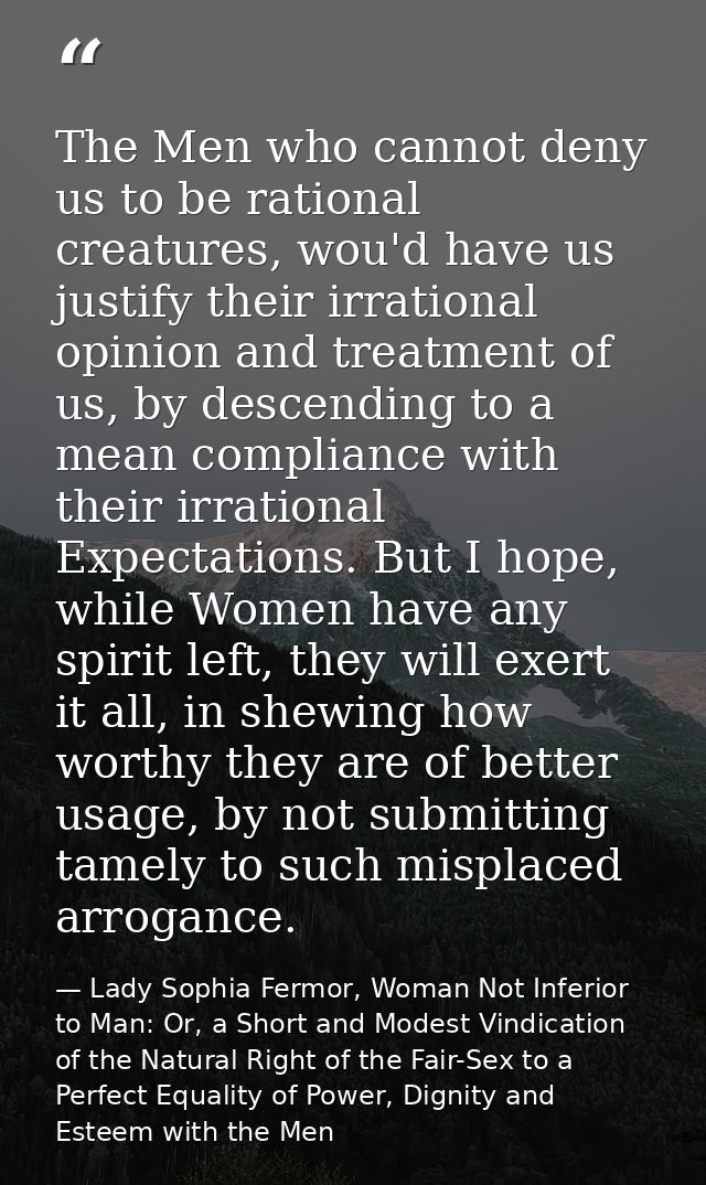 The Men who cannot deny us to be rational creatures, wou'd have us justify their irrational opinion and treatment of us, — Lady Sophia Fermor, Woman Not Inferior to Man: Or, a Short and Modest Vindication of the Natural Right of the Fair-Sex to a Perfect Equality of Power, Dignity and Esteem with the Men