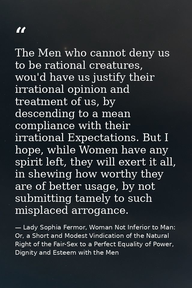 The Men who cannot deny us to be rational creatures, wou'd have us justify their irrational opinion and treatment of us, — Lady Sophia Fermor, Woman Not Inferior to Man: Or, a Short and Modest Vindication of the Natural Right of the Fair-Sex to a Perfect Equality of Power, Dignity and Esteem with the Men