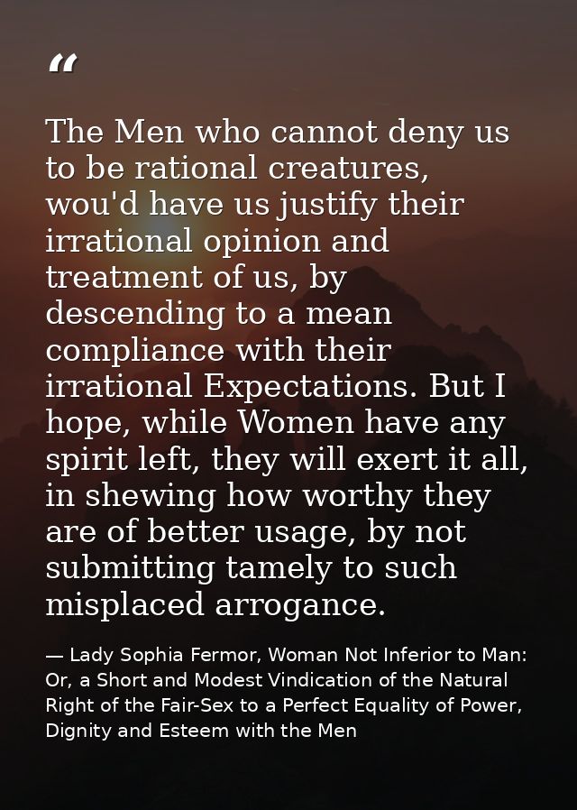 The Men who cannot deny us to be rational creatures, wou'd have us justify their irrational opinion and treatment of us, — Lady Sophia Fermor, Woman Not Inferior to Man: Or, a Short and Modest Vindication of the Natural Right of the Fair-Sex to a Perfect Equality of Power, Dignity and Esteem with the Men