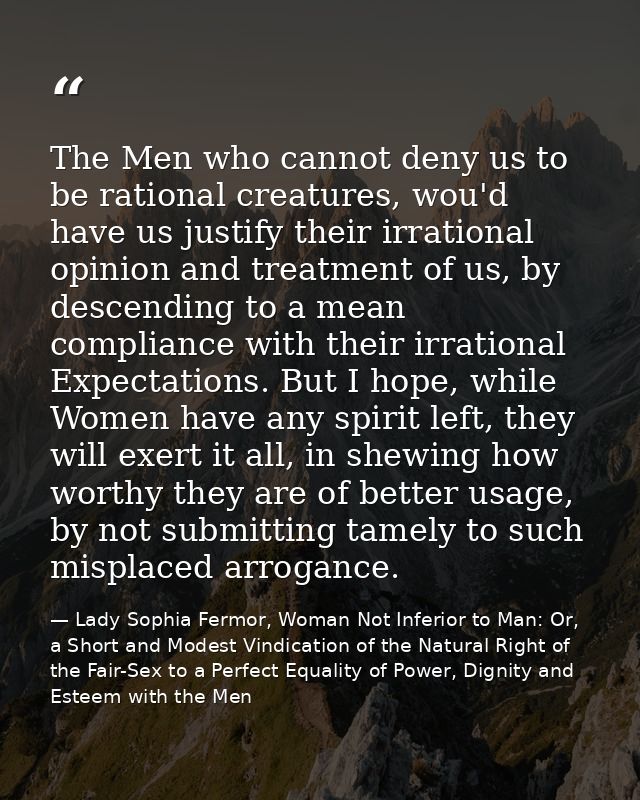 The Men who cannot deny us to be rational creatures, wou'd have us justify their irrational opinion and treatment of us, — Lady Sophia Fermor, Woman Not Inferior to Man: Or, a Short and Modest Vindication of the Natural Right of the Fair-Sex to a Perfect Equality of Power, Dignity and Esteem with the Men