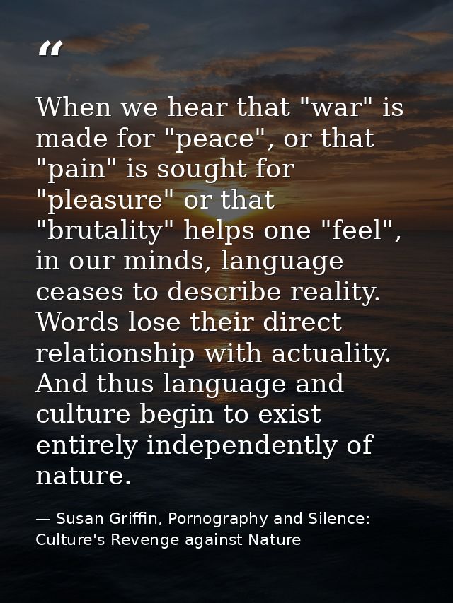 When we hear that "war" is made for "peace", or that "pain" is sought for "pleasure" or that "brutality" helps one "feel — Susan Griffin, Pornography and Silence: Culture's Revenge against Nature