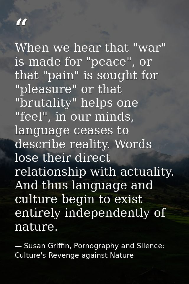 When we hear that "war" is made for "peace", or that "pain" is sought for "pleasure" or that "brutality" helps one "feel — Susan Griffin, Pornography and Silence: Culture's Revenge against Nature
