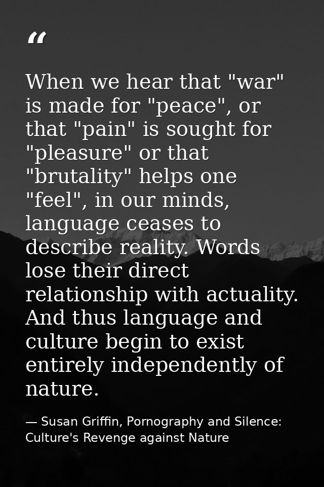 When we hear that "war" is made for "peace", or that "pain" is sought for "pleasure" or that "brutality" helps one "feel — Susan Griffin, Pornography and Silence: Culture's Revenge against Nature