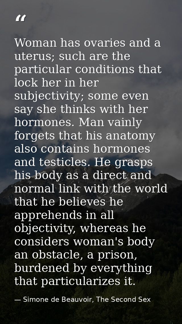 Woman has ovaries and a uterus; such are the particular conditions that lock her in her subjectivity; some even say she  — Simone de Beauvoir, The Second Sex