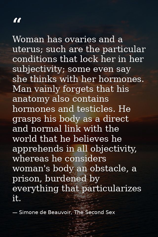 Woman has ovaries and a uterus; such are the particular conditions that lock her in her subjectivity; some even say she  — Simone de Beauvoir, The Second Sex