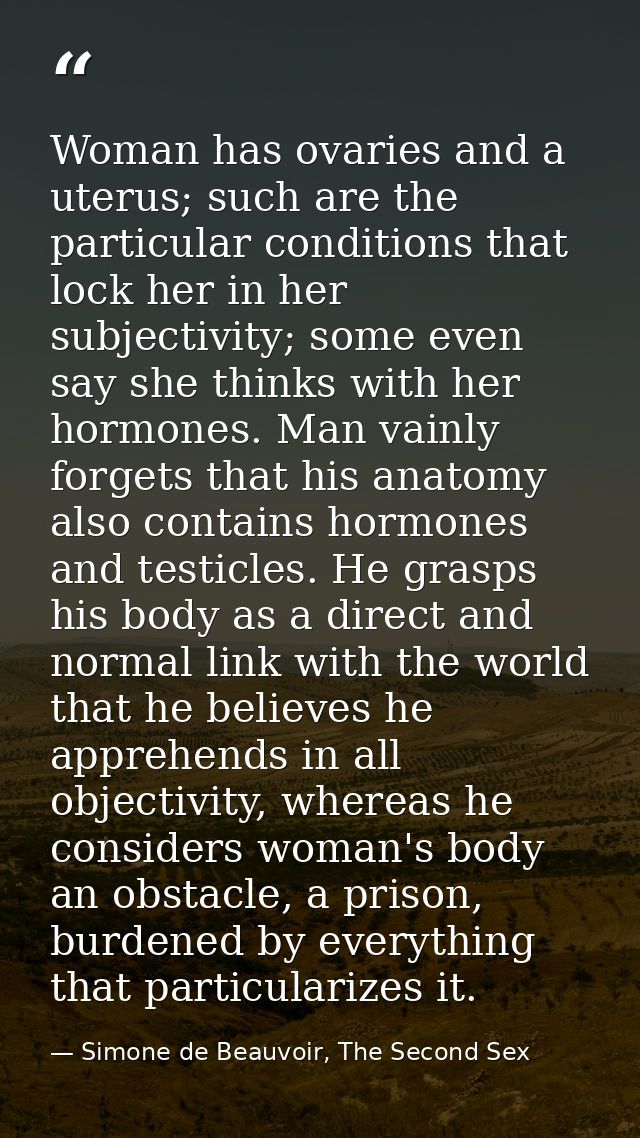 Woman has ovaries and a uterus; such are the particular conditions that lock her in her subjectivity; some even say she  — Simone de Beauvoir, The Second Sex