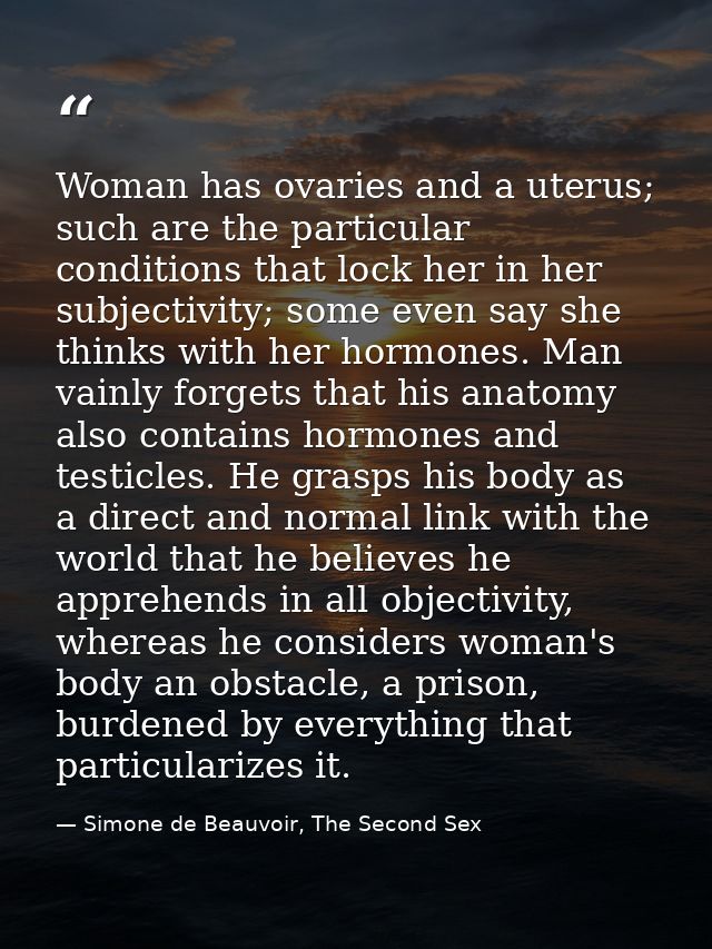 Woman has ovaries and a uterus; such are the particular conditions that lock her in her subjectivity; some even say she  — Simone de Beauvoir, The Second Sex