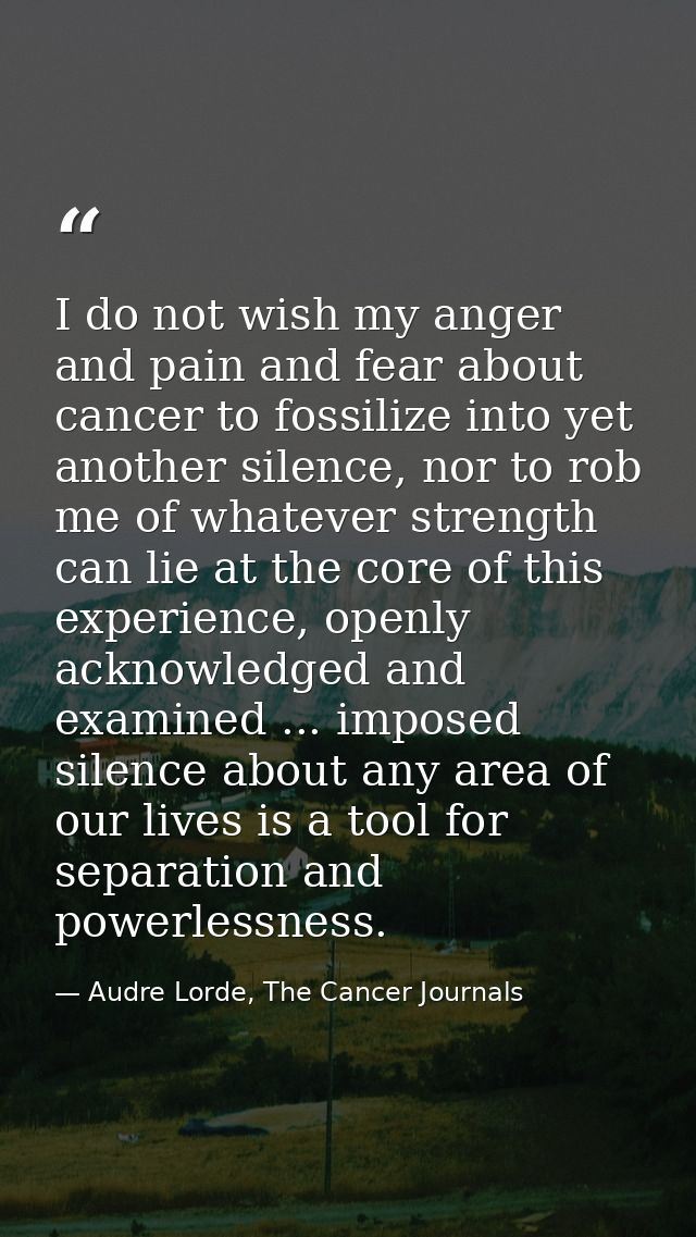 I do not wish my anger and pain and fear about cancer to fossilize into yet another silence, nor to rob me of whatever s — Audre Lorde, The Cancer Journals