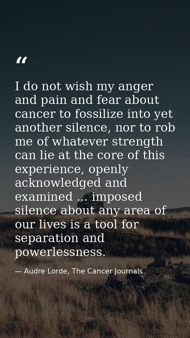 I do not wish my anger and pain and fear about cancer to fossilize into yet another silence, nor to rob me of whatever s — Audre Lorde, The Cancer Journals