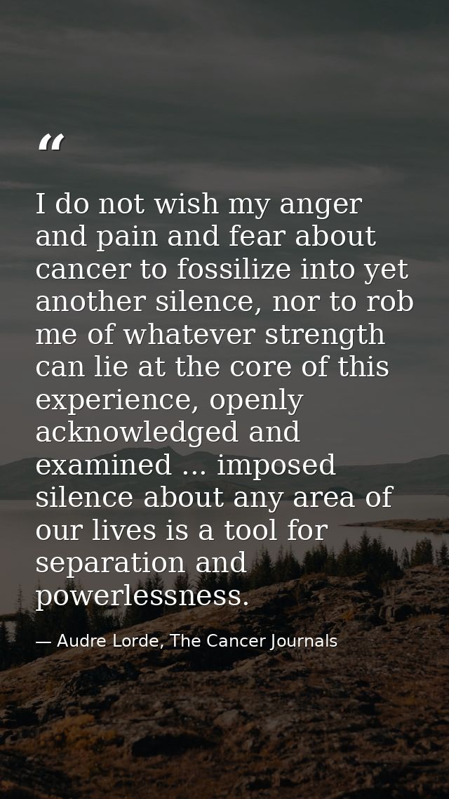 I do not wish my anger and pain and fear about cancer to fossilize into yet another silence, nor to rob me of whatever s — Audre Lorde, The Cancer Journals