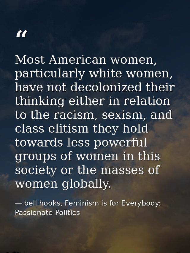 Most American women, particularly white women, have not decolonized their thinking either in relation to the racism, sex — bell hooks, Feminism is for Everybody: Passionate Politics