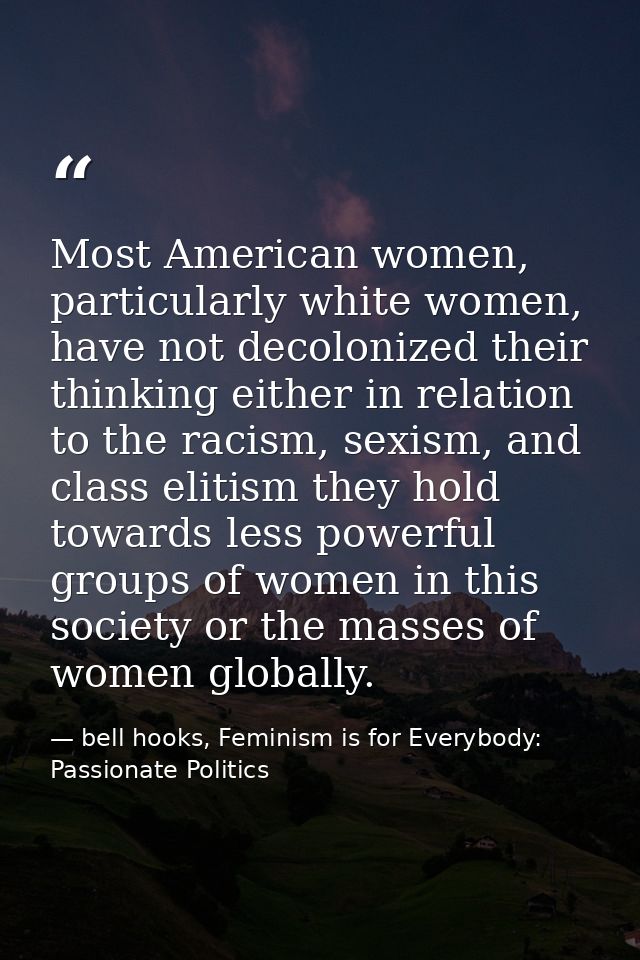 Most American women, particularly white women, have not decolonized their thinking either in relation to the racism, sex — bell hooks, Feminism is for Everybody: Passionate Politics