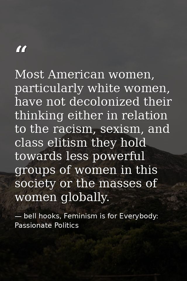 Most American women, particularly white women, have not decolonized their thinking either in relation to the racism, sex — bell hooks, Feminism is for Everybody: Passionate Politics