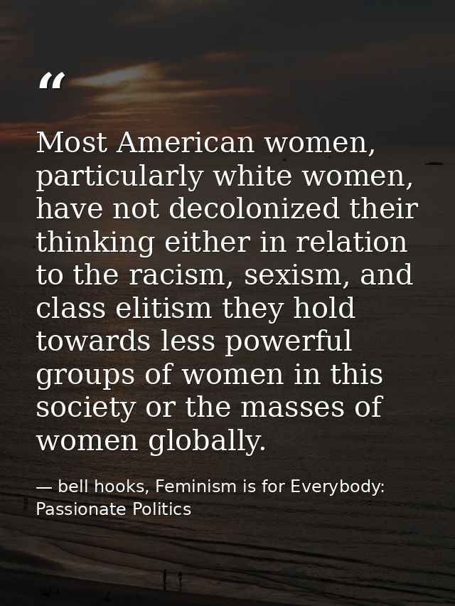 Most American women, particularly white women, have not decolonized their thinking either in relation to the racism, sex — bell hooks, Feminism is for Everybody: Passionate Politics