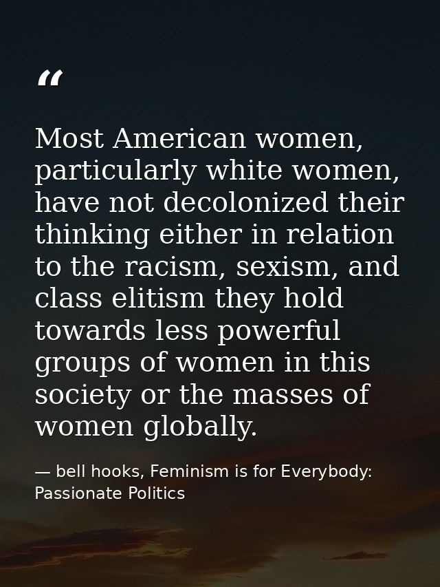 Most American women, particularly white women, have not decolonized their thinking either in relation to the racism, sex — bell hooks, Feminism is for Everybody: Passionate Politics