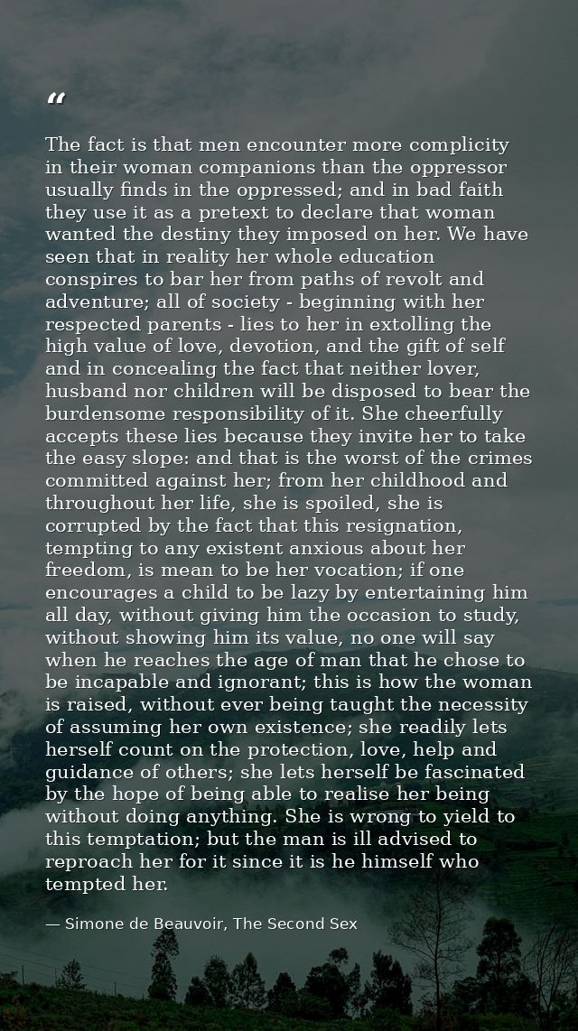 The fact is that men encounter more complicity in their woman companions than the oppressor usually finds in the oppress — Simone de Beauvoir, The Second Sex
