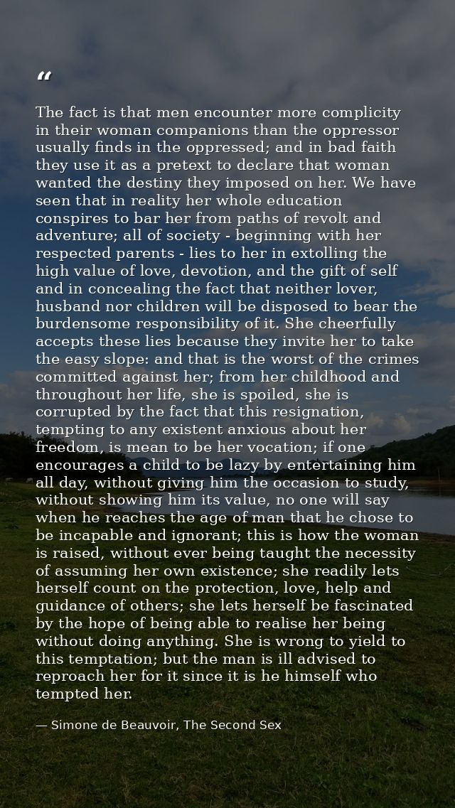 The fact is that men encounter more complicity in their woman companions than the oppressor usually finds in the oppress — Simone de Beauvoir, The Second Sex