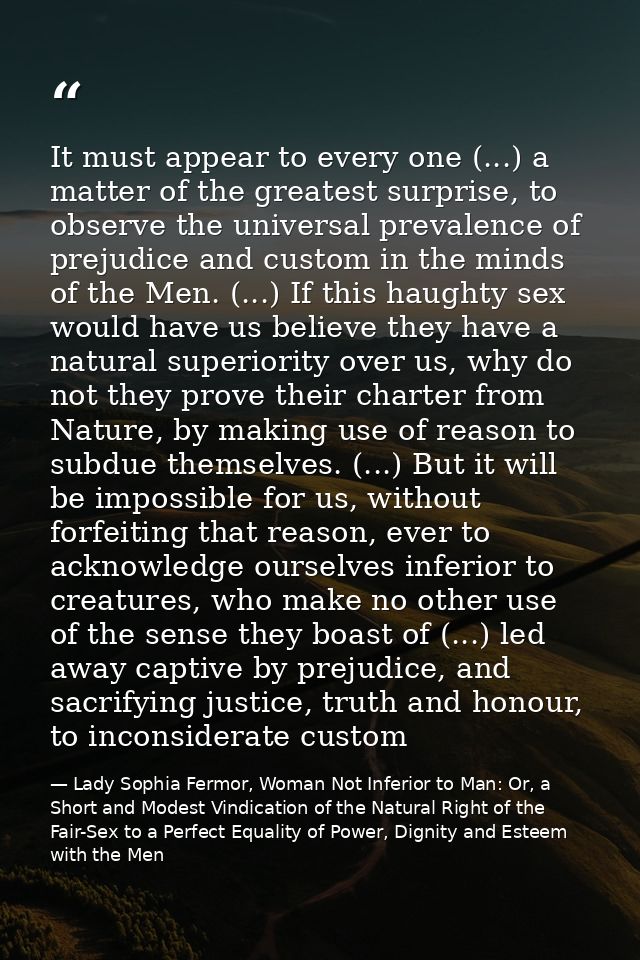It must appear to every one (...) a matter of the greatest surprise, to observe the universal prevalence of prejudice an — Lady Sophia Fermor, Woman Not Inferior to Man: Or, a Short and Modest Vindication of the Natural Right of the Fair-Sex to a Perfect Equality of Power, Dignity and Esteem with the Men
