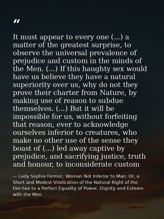 It must appear to every one (...) a matter of the greatest surprise, to observe the universal prevalence of prejudice an — Lady Sophia Fermor, Woman Not Inferior to Man: Or, a Short and Modest Vindication of the Natural Right of the Fair-Sex to a Perfect Equality of Power, Dignity and Esteem with the Men
