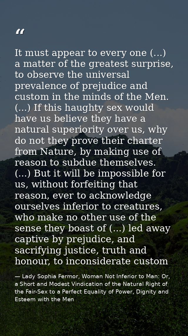 It must appear to every one (...) a matter of the greatest surprise, to observe the universal prevalence of prejudice an — Lady Sophia Fermor, Woman Not Inferior to Man: Or, a Short and Modest Vindication of the Natural Right of the Fair-Sex to a Perfect Equality of Power, Dignity and Esteem with the Men