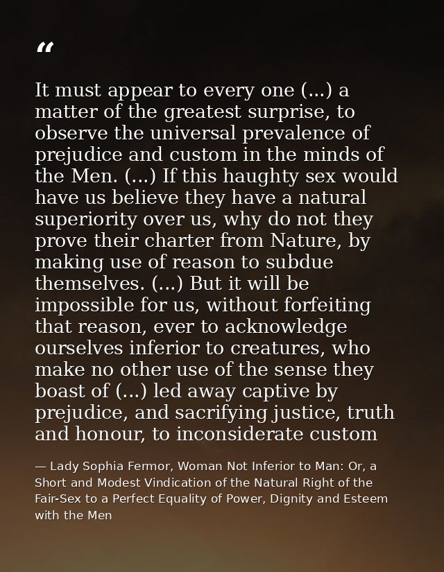 It must appear to every one (...) a matter of the greatest surprise, to observe the universal prevalence of prejudice an — Lady Sophia Fermor, Woman Not Inferior to Man: Or, a Short and Modest Vindication of the Natural Right of the Fair-Sex to a Perfect Equality of Power, Dignity and Esteem with the Men