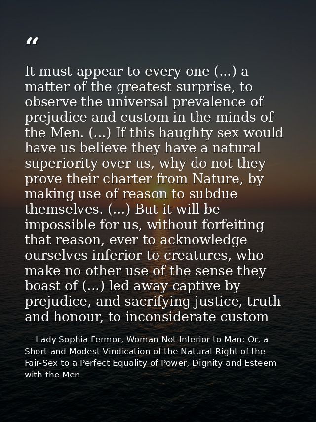It must appear to every one (...) a matter of the greatest surprise, to observe the universal prevalence of prejudice an — Lady Sophia Fermor, Woman Not Inferior to Man: Or, a Short and Modest Vindication of the Natural Right of the Fair-Sex to a Perfect Equality of Power, Dignity and Esteem with the Men