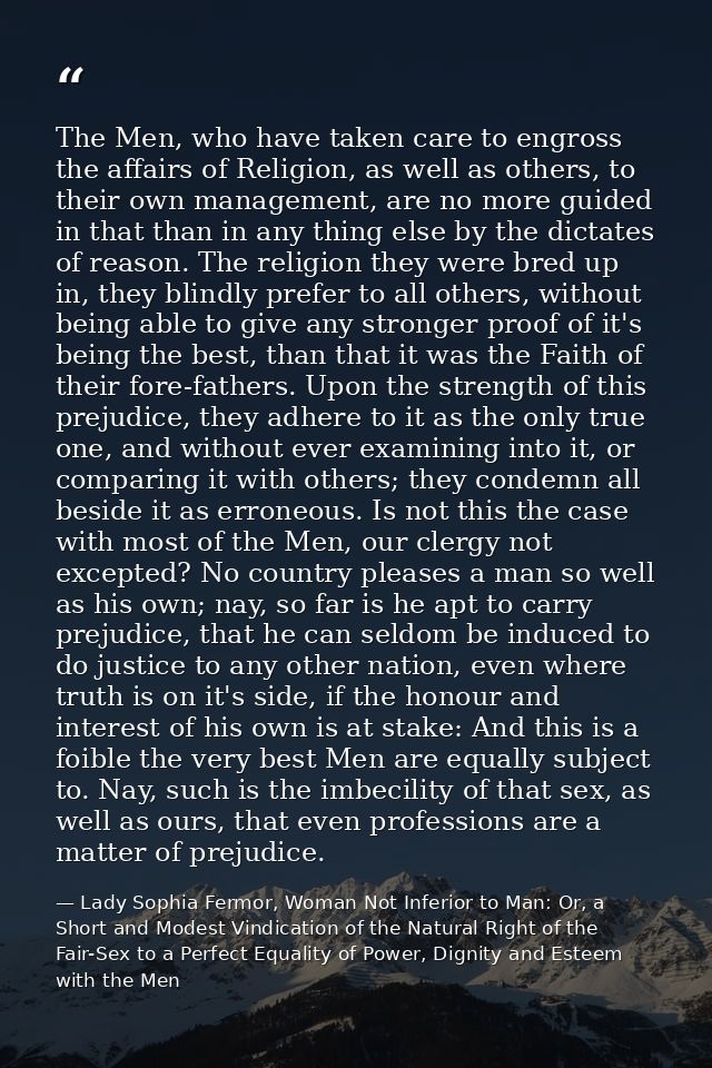 The Men, who have taken care to engross the affairs of Religion, as well as others, to their own management, are no more — Lady Sophia Fermor, Woman Not Inferior to Man: Or, a Short and Modest Vindication of the Natural Right of the Fair-Sex to a Perfect Equality of Power, Dignity and Esteem with the Men