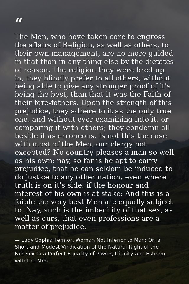 The Men, who have taken care to engross the affairs of Religion, as well as others, to their own management, are no more — Lady Sophia Fermor, Woman Not Inferior to Man: Or, a Short and Modest Vindication of the Natural Right of the Fair-Sex to a Perfect Equality of Power, Dignity and Esteem with the Men