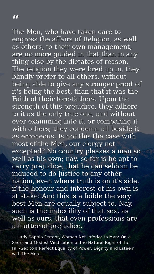 The Men, who have taken care to engross the affairs of Religion, as well as others, to their own management, are no more — Lady Sophia Fermor, Woman Not Inferior to Man: Or, a Short and Modest Vindication of the Natural Right of the Fair-Sex to a Perfect Equality of Power, Dignity and Esteem with the Men