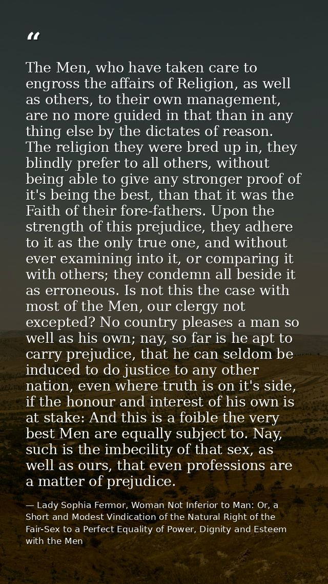 The Men, who have taken care to engross the affairs of Religion, as well as others, to their own management, are no more — Lady Sophia Fermor, Woman Not Inferior to Man: Or, a Short and Modest Vindication of the Natural Right of the Fair-Sex to a Perfect Equality of Power, Dignity and Esteem with the Men