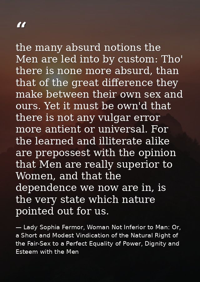 the many absurd notions the Men are led into by custom: Tho' there is none more absurd, than that of the great differenc — Lady Sophia Fermor, Woman Not Inferior to Man: Or, a Short and Modest Vindication of the Natural Right of the Fair-Sex to a Perfect Equality of Power, Dignity and Esteem with the Men