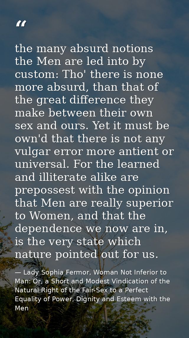 the many absurd notions the Men are led into by custom: Tho' there is none more absurd, than that of the great differenc — Lady Sophia Fermor, Woman Not Inferior to Man: Or, a Short and Modest Vindication of the Natural Right of the Fair-Sex to a Perfect Equality of Power, Dignity and Esteem with the Men