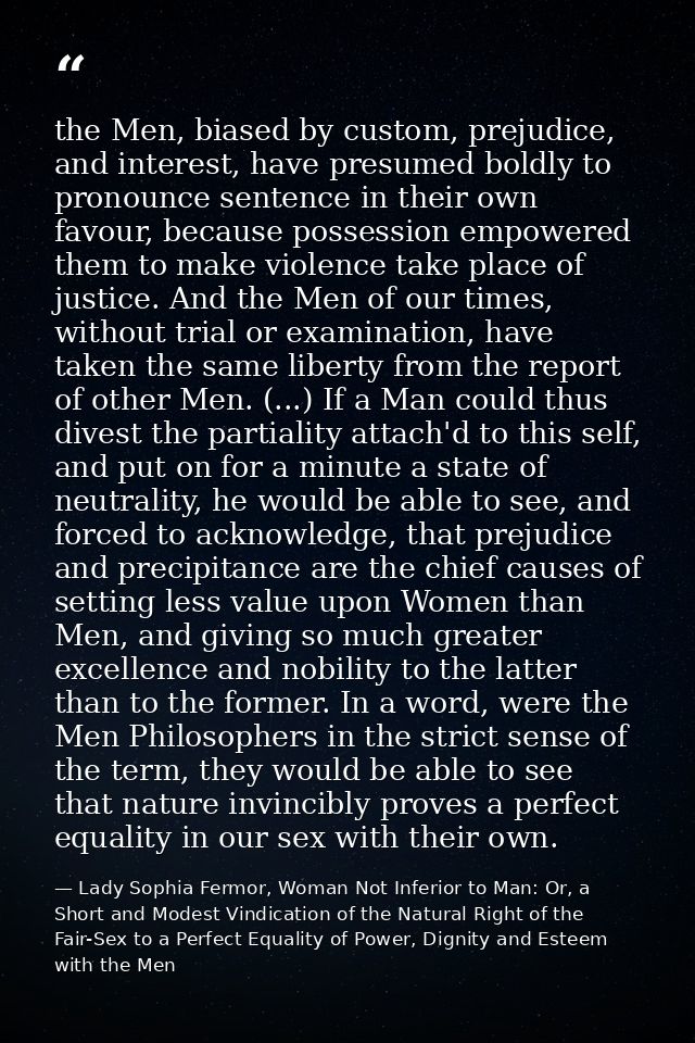 the Men, biased by custom, prejudice, and interest, have presumed boldly to pronounce sentence in their own favour, beca — Lady Sophia Fermor, Woman Not Inferior to Man: Or, a Short and Modest Vindication of the Natural Right of the Fair-Sex to a Perfect Equality of Power, Dignity and Esteem with the Men