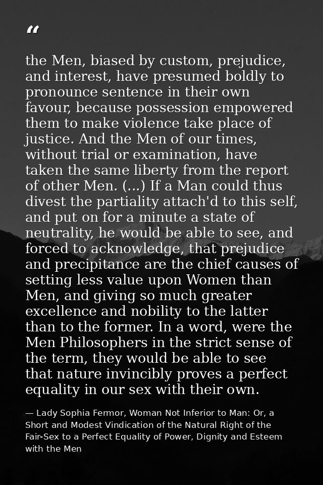 the Men, biased by custom, prejudice, and interest, have presumed boldly to pronounce sentence in their own favour, beca — Lady Sophia Fermor, Woman Not Inferior to Man: Or, a Short and Modest Vindication of the Natural Right of the Fair-Sex to a Perfect Equality of Power, Dignity and Esteem with the Men