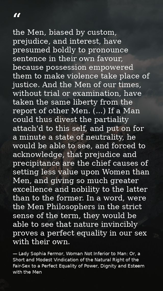 the Men, biased by custom, prejudice, and interest, have presumed boldly to pronounce sentence in their own favour, beca — Lady Sophia Fermor, Woman Not Inferior to Man: Or, a Short and Modest Vindication of the Natural Right of the Fair-Sex to a Perfect Equality of Power, Dignity and Esteem with the Men
