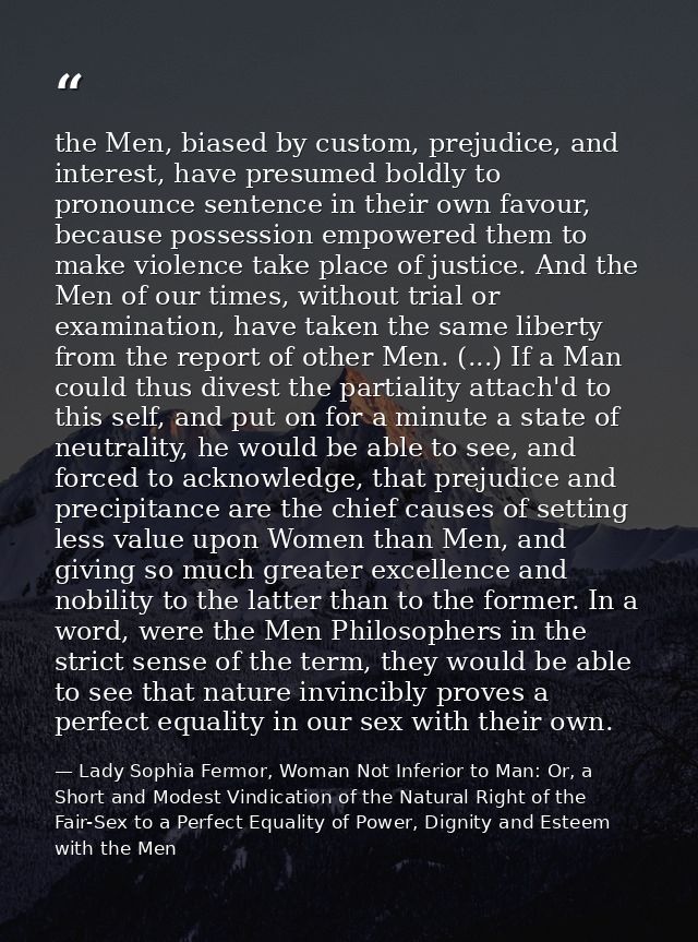 the Men, biased by custom, prejudice, and interest, have presumed boldly to pronounce sentence in their own favour, beca — Lady Sophia Fermor, Woman Not Inferior to Man: Or, a Short and Modest Vindication of the Natural Right of the Fair-Sex to a Perfect Equality of Power, Dignity and Esteem with the Men