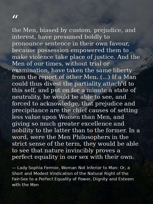 the Men, biased by custom, prejudice, and interest, have presumed boldly to pronounce sentence in their own favour, beca — Lady Sophia Fermor, Woman Not Inferior to Man: Or, a Short and Modest Vindication of the Natural Right of the Fair-Sex to a Perfect Equality of Power, Dignity and Esteem with the Men