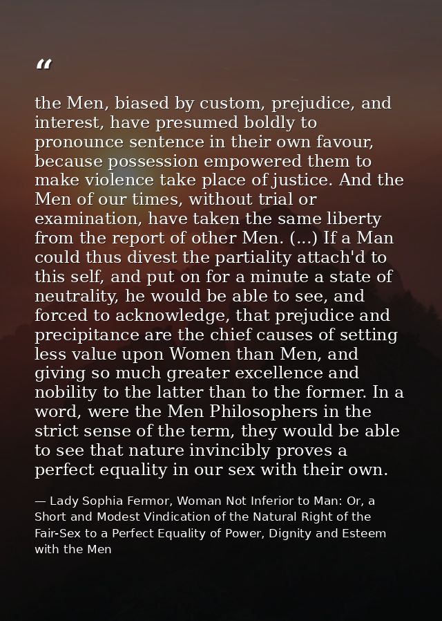 the Men, biased by custom, prejudice, and interest, have presumed boldly to pronounce sentence in their own favour, beca — Lady Sophia Fermor, Woman Not Inferior to Man: Or, a Short and Modest Vindication of the Natural Right of the Fair-Sex to a Perfect Equality of Power, Dignity and Esteem with the Men