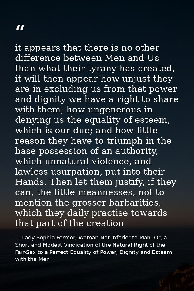 it appears that there is no other difference between Men and Us than what their tyrany has created, it will then appear  — Lady Sophia Fermor, Woman Not Inferior to Man: Or, a Short and Modest Vindication of the Natural Right of the Fair-Sex to a Perfect Equality of Power, Dignity and Esteem with the Men