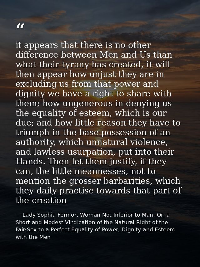 it appears that there is no other difference between Men and Us than what their tyrany has created, it will then appear  — Lady Sophia Fermor, Woman Not Inferior to Man: Or, a Short and Modest Vindication of the Natural Right of the Fair-Sex to a Perfect Equality of Power, Dignity and Esteem with the Men