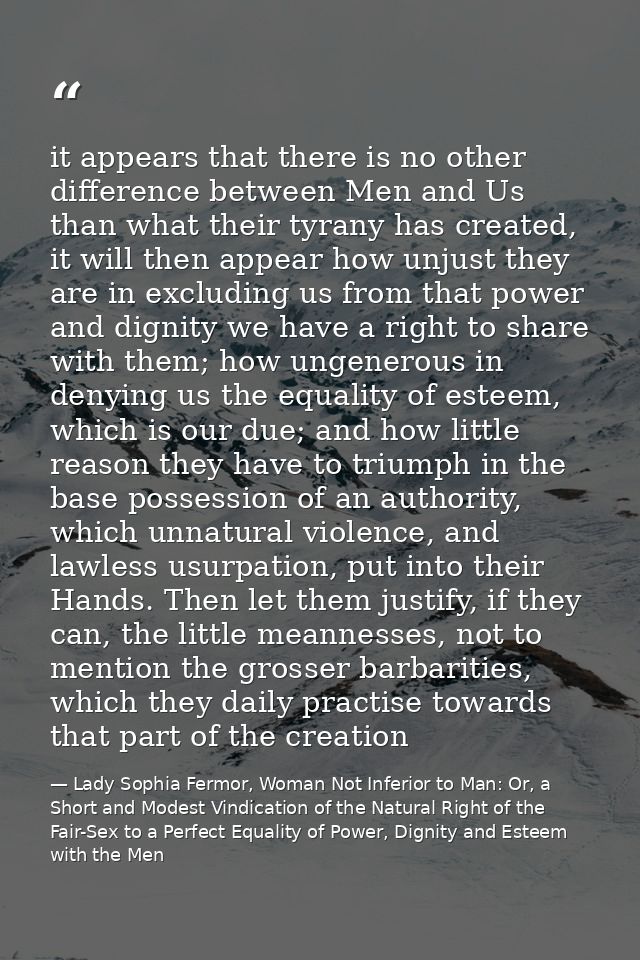 it appears that there is no other difference between Men and Us than what their tyrany has created, it will then appear  — Lady Sophia Fermor, Woman Not Inferior to Man: Or, a Short and Modest Vindication of the Natural Right of the Fair-Sex to a Perfect Equality of Power, Dignity and Esteem with the Men