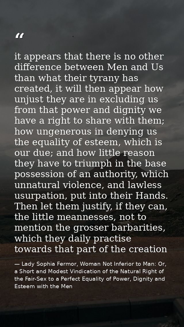 it appears that there is no other difference between Men and Us than what their tyrany has created, it will then appear  — Lady Sophia Fermor, Woman Not Inferior to Man: Or, a Short and Modest Vindication of the Natural Right of the Fair-Sex to a Perfect Equality of Power, Dignity and Esteem with the Men