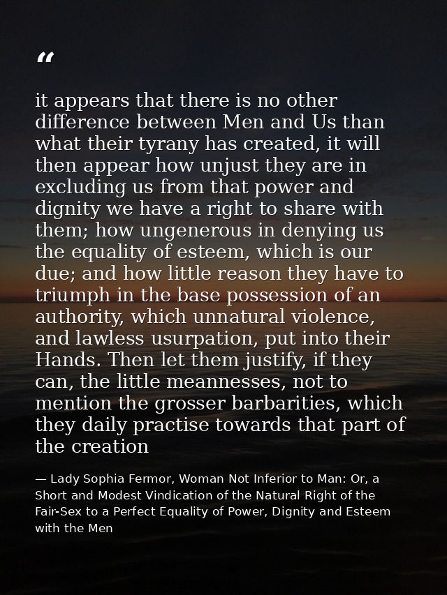 it appears that there is no other difference between Men and Us than what their tyrany has created, it will then appear  — Lady Sophia Fermor, Woman Not Inferior to Man: Or, a Short and Modest Vindication of the Natural Right of the Fair-Sex to a Perfect Equality of Power, Dignity and Esteem with the Men