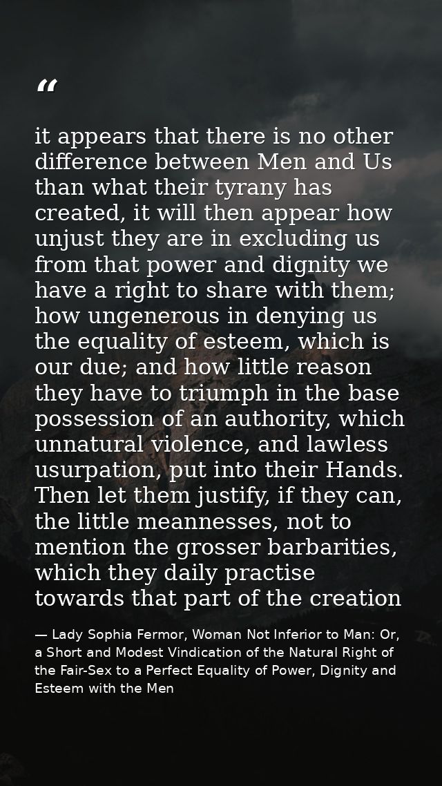 it appears that there is no other difference between Men and Us than what their tyrany has created, it will then appear  — Lady Sophia Fermor, Woman Not Inferior to Man: Or, a Short and Modest Vindication of the Natural Right of the Fair-Sex to a Perfect Equality of Power, Dignity and Esteem with the Men