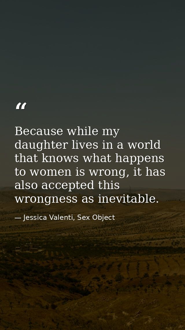 Because while my daughter lives in a world that knows what happens to women is wrong, it has also accepted this wrongnes — Jessica Valenti, Sex Object
